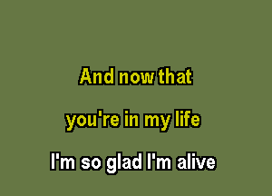 And nowthat

you're in my life

I'm so glad I'm alive