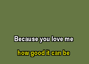 Because you love me

how good it can be
