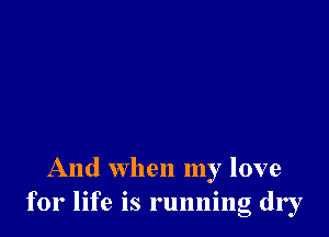 And when my love
for life is running dry