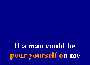 If a man could be
pour yourself on me