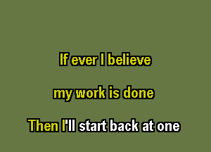 If ever I believe

my work is done

Then I'll start back at one