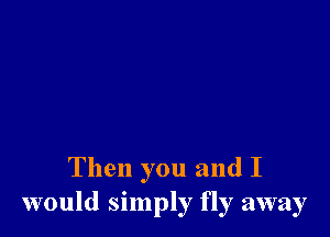 Then you and I
would simply fly away
