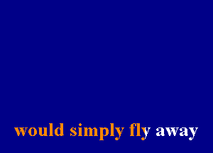 would simply fly away