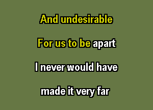 And undesirable

For us to be apart

I never would have

made it very far