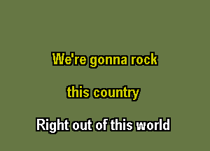 We're gonna rock

this country

Right out of this world