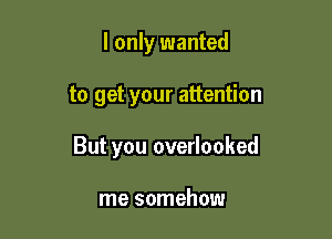I only wanted

to get your attention

But you overlooked

me somehow