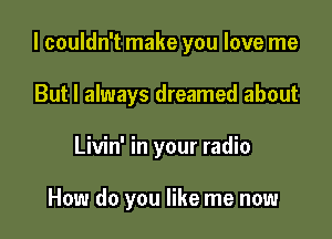 I couldn't make you love me

But I always dreamed about
Livin' in your radio

How do you like me now