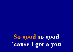 So good so good
'cause I got a you