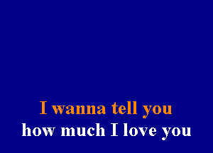 I wanna tell you
how much I love you