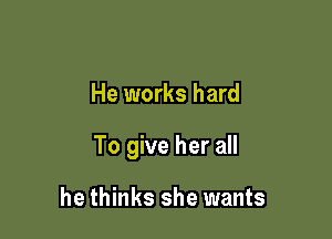 He works hard

To give her all

he thinks she wants