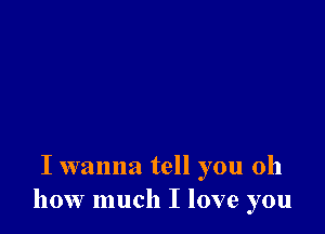 I wanna tell you oh
how much I love you