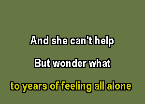 And she can't help

But wonder what

to years of feeling all alone