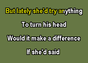 But lately she'd try anything

To turn his head
Would it make a difference

If she'd said