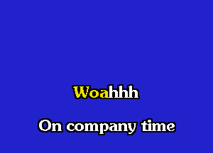 Woahhh

On company time