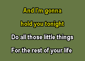 And I'm gonna
hold you tonight
Do all those little things

For the rest of your life