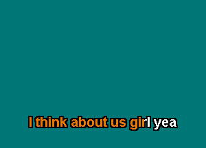 lthink about us girl yea