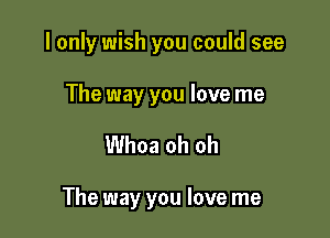 I only wish you could see

The way you love me

Whoa oh oh

The way you love me