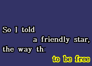 So I told
a f riendly star,
the way th

whim