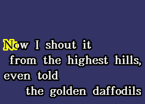 Maw I shout it
from the highest hills,
even told
the golden daffodils