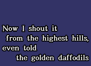 Nowr I shout it
from the highest hills,
even told

the golden daffodils