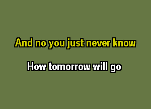 And no you just never know

How tomorrow will go
