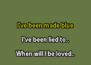 I've been made blue

I've been lied to..

When will I be loved..