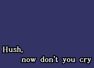 Hush,

now dodt you cry