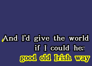 And Fd give the world
if I could hea-

MWW