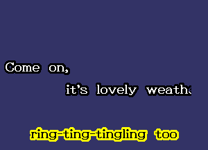 Come on,

it's lovely weath

ning-ting-tingling