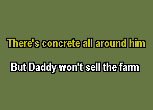 There's concrete all around him

But Daddy won't sell the farm