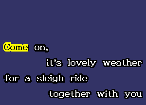 0n,

ifs lovely weather

for a sleigh ride

together with you