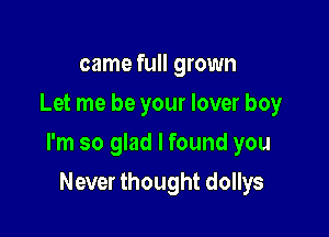 came full grown
Let me be your lover boy

I'm so glad I found you

Never thought dollys