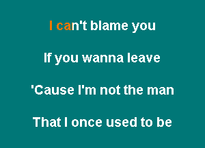 I can't blame you

If you wanna leave
'Cause I'm not the man

That I once used to be