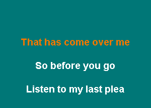 That has come over me

So before you go

Listen to my last plea