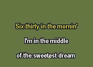 Six thirty in the mornin'

I'm in the middle

of the sweetest dream