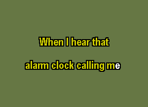 When I hear that

alarm clock calling me