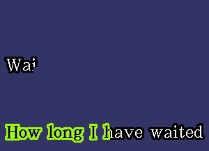 E Ihave waited
