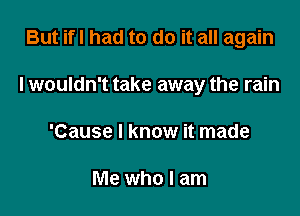 But ifl had to do it all again

I wouldn't take away the rain

'Cause I know it made

Me who I am