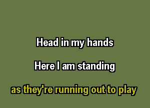 Head in my hands

Here I am standing

as they're running out to play