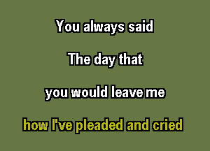 You always said

The day that

you would leave me

how I've pleaded and cried