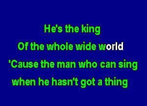 He's the king

0f the whole wide world
'Cause the man who can sing
when he hasn't got a thing