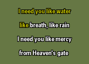 I need you like water

like breath, like rain

I need you like mercy

from Heaven's gate