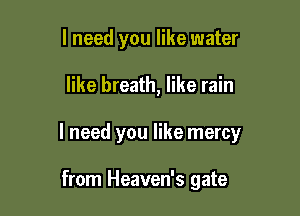 I need you like water

like breath, like rain

I need you like mercy

from Heaven's gate