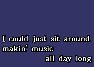 I could just sit around
makid music
all day long