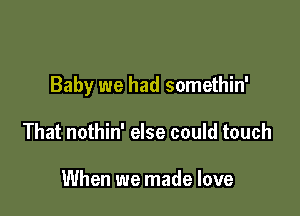 Baby we had somethin'

That nothin' else could touch

When we made love
