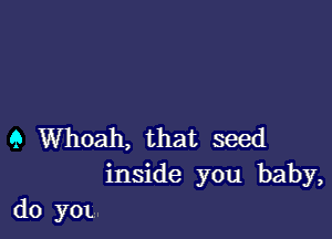 Q Whoah, that seed
inside you baby,
d0 yox