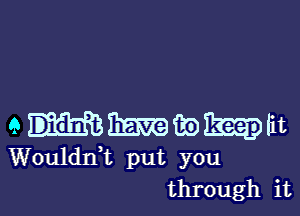 emmwm
Wouldnf put you
through it
