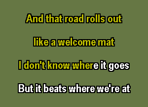 And that road rolls out

like a welcome mat

I don't know where it goes

But it beats where we're at