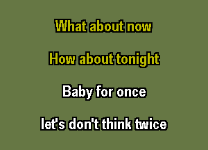 What about now

How about tonight

Baby for once

let's don't think twice