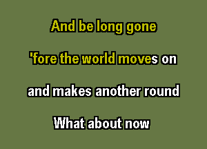 And be long gone

'fore the world moves on
and makes another round

What about now